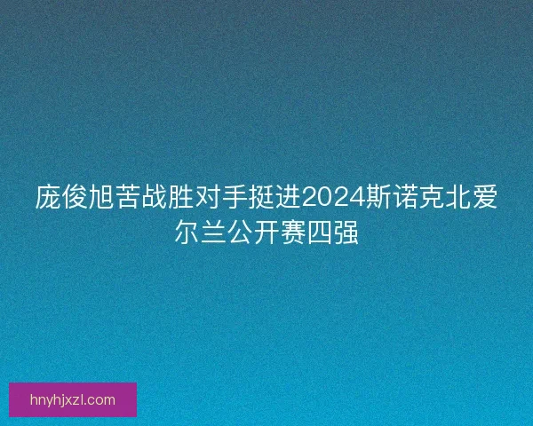 庞俊旭苦战胜对手挺进2024斯诺克北爱尔兰公开赛四强