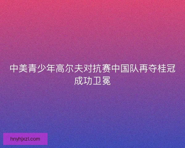 中美青少年高尔夫对抗赛中国队再夺桂冠成功卫冕