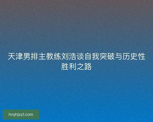 天津男排主教练刘浩谈自我突破与历史性胜利之路