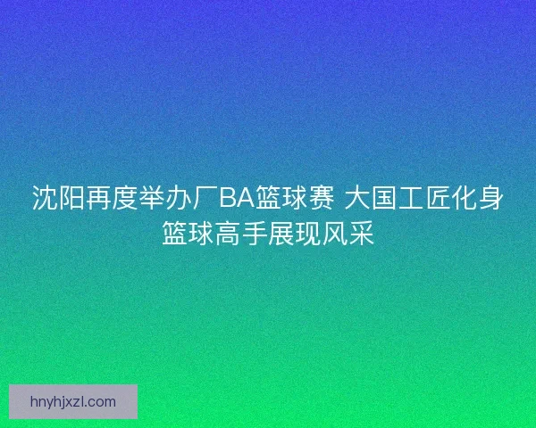 沈阳再度举办厂BA篮球赛 大国工匠化身篮球高手展现风采