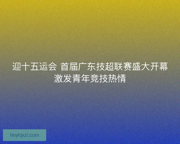 迎十五运会 首届广东技超联赛盛大开幕激发青年竞技热情